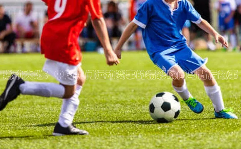 燃动大地：中国热门运动赛事的精彩瞬间与背后故事