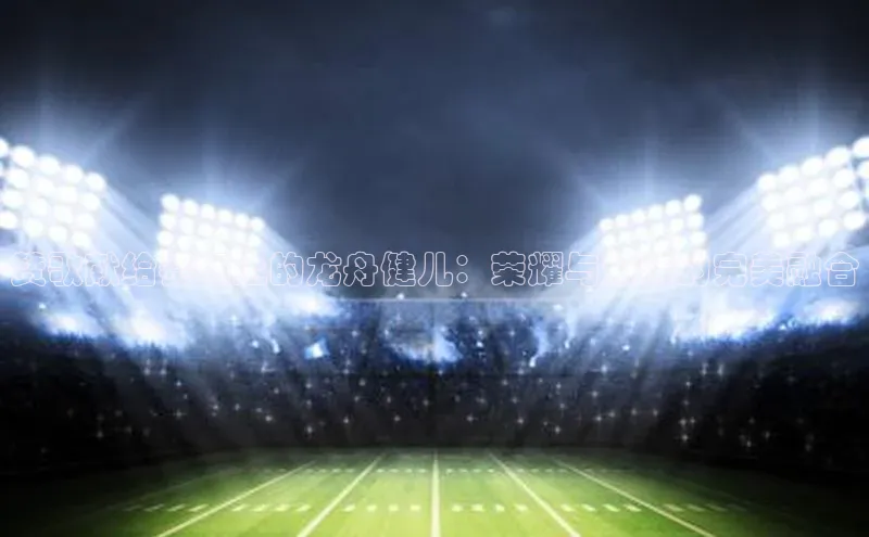 赞歌献给赛场上的龙舟健儿：荣耀与激情的完美融合