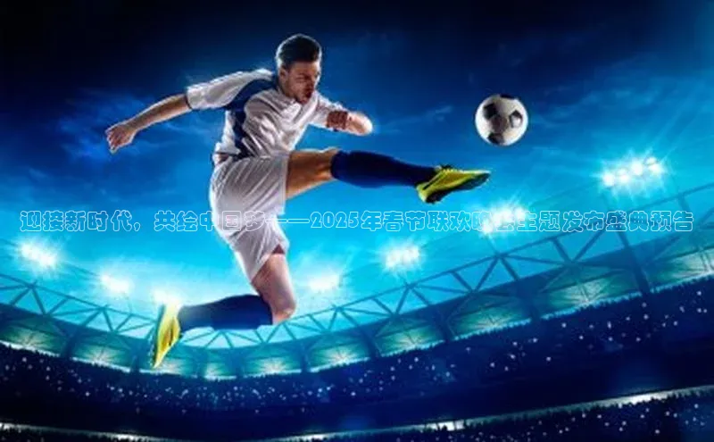 迎接新时代，共绘中国梦——2025年春节联欢晚会主题发布盛典预告